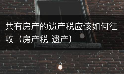 共有房产的遗产税应该如何征收（房产税 遗产）