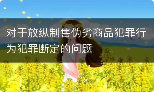 对于放纵制售伪劣商品犯罪行为犯罪断定的问题