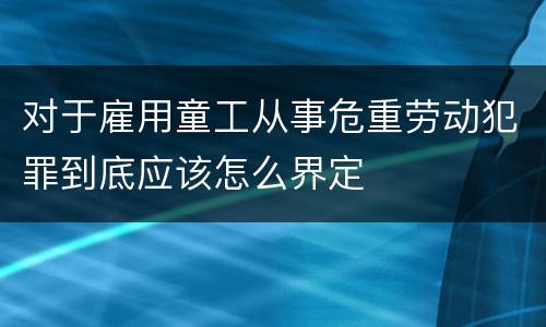 对于雇用童工从事危重劳动犯罪到底应该怎么界定