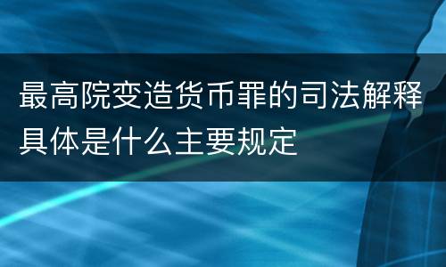 最高院变造货币罪的司法解释具体是什么主要规定