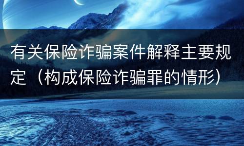 有关保险诈骗案件解释主要规定（构成保险诈骗罪的情形）