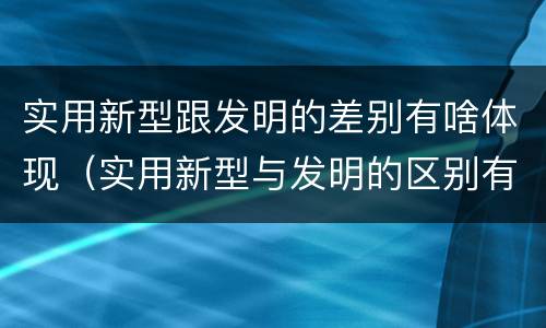 实用新型跟发明的差别有啥体现（实用新型与发明的区别有哪些）