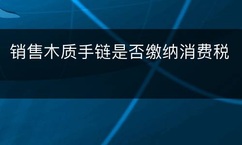 销售木质手链是否缴纳消费税