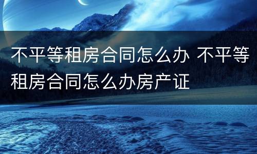 不平等租房合同怎么办 不平等租房合同怎么办房产证