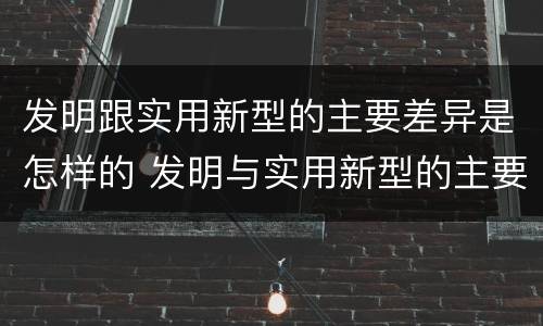 发明跟实用新型的主要差异是怎样的 发明与实用新型的主要区别