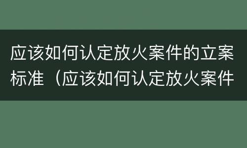 应该如何认定放火案件的立案标准（应该如何认定放火案件的立案标准规定）