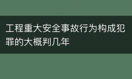 工程重大安全事故行为构成犯罪的大概判几年