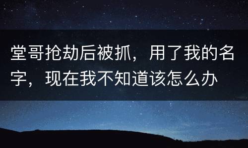 堂哥抢劫后被抓，用了我的名字，现在我不知道该怎么办