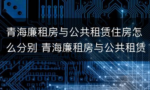 青海廉租房与公共租赁住房怎么分别 青海廉租房与公共租赁住房怎么分别的
