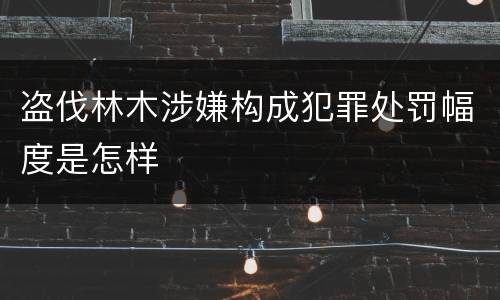 盗伐林木涉嫌构成犯罪处罚幅度是怎样