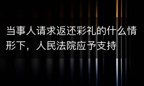 当事人请求返还彩礼的什么情形下，人民法院应予支持
