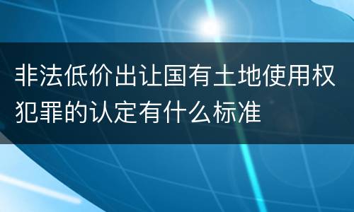 非法低价出让国有土地使用权犯罪的认定有什么标准