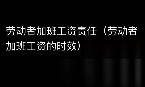 劳动者加班工资责任（劳动者加班工资的时效）