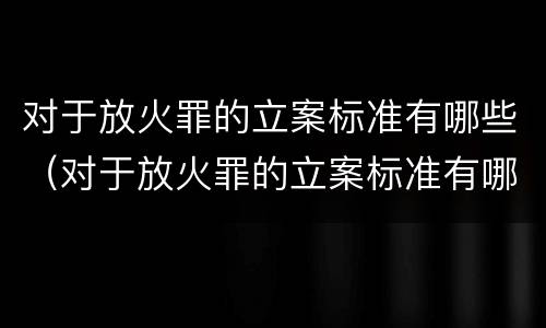 对于放火罪的立案标准有哪些（对于放火罪的立案标准有哪些问题）