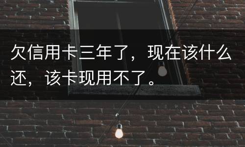 欠信用卡三年了，现在该什么还，该卡现用不了。