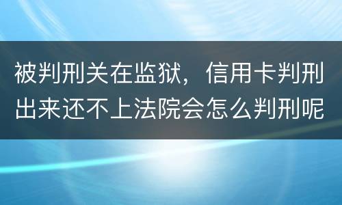 被判刑关在监狱，信用卡判刑出来还不上法院会怎么判刑呢