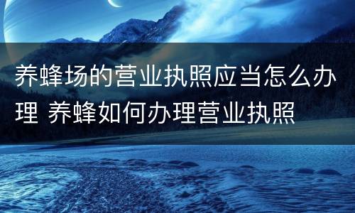 养蜂场的营业执照应当怎么办理 养蜂如何办理营业执照