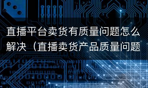 直播平台卖货有质量问题怎么解决（直播卖货产品质量问题有哪些）