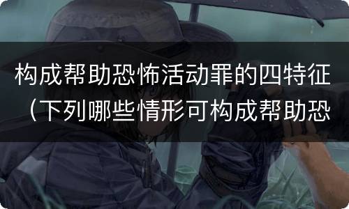 构成帮助恐怖活动罪的四特征（下列哪些情形可构成帮助恐怖活动罪）