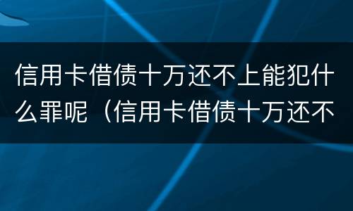 信用卡借债十万还不上能犯什么罪呢（信用卡借债十万还不上能犯什么罪呢视频）
