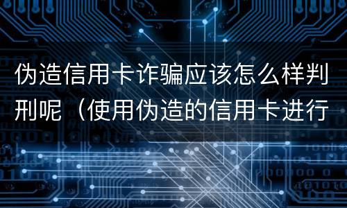 伪造信用卡诈骗应该怎么样判刑呢（使用伪造的信用卡进行诈骗）