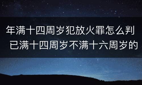年满十四周岁犯放火罪怎么判 已满十四周岁不满十六周岁的人犯放火罪的不负刑事责任