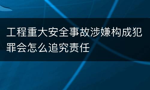 工程重大安全事故涉嫌构成犯罪会怎么追究责任