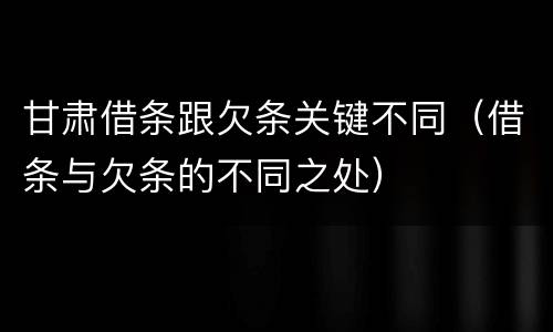 甘肃借条跟欠条关键不同（借条与欠条的不同之处）