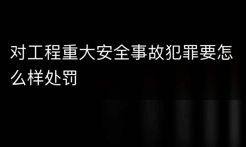 对工程重大安全事故犯罪要怎么样处罚