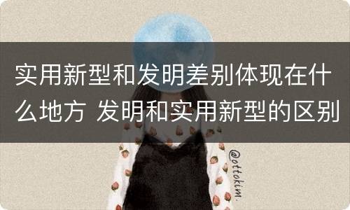 实用新型和发明差别体现在什么地方 发明和实用新型的区别和联系有什么