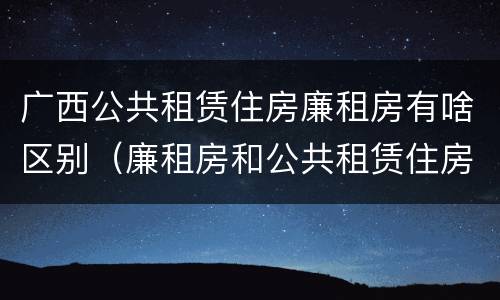 广西公共租赁住房廉租房有啥区别（廉租房和公共租赁住房的区别）