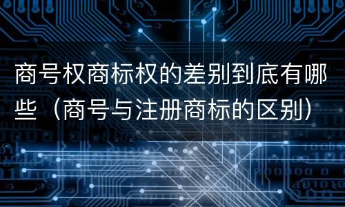 商号权商标权的差别到底有哪些（商号与注册商标的区别）