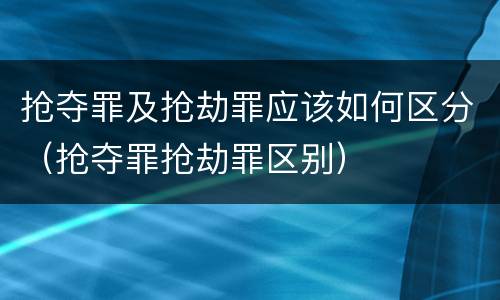 抢夺罪及抢劫罪应该如何区分（抢夺罪抢劫罪区别）