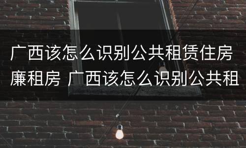 广西该怎么识别公共租赁住房廉租房 广西该怎么识别公共租赁住房廉租房的真假
