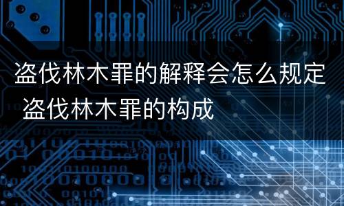 盗伐林木罪的解释会怎么规定 盗伐林木罪的构成