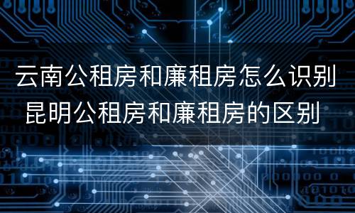 云南公租房和廉租房怎么识别 昆明公租房和廉租房的区别