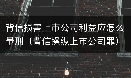 背信损害上市公司利益应怎么量刑（背信操纵上市公司罪）