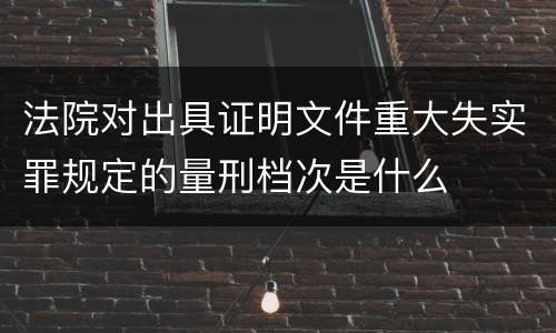 法院对出具证明文件重大失实罪规定的量刑档次是什么