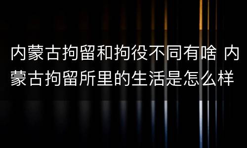 内蒙古拘留和拘役不同有啥 内蒙古拘留所里的生活是怎么样的