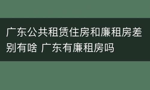 广东公共租赁住房和廉租房差别有啥 广东有廉租房吗