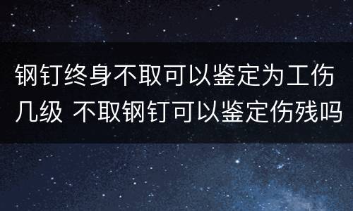 钢钉终身不取可以鉴定为工伤几级 不取钢钉可以鉴定伤残吗