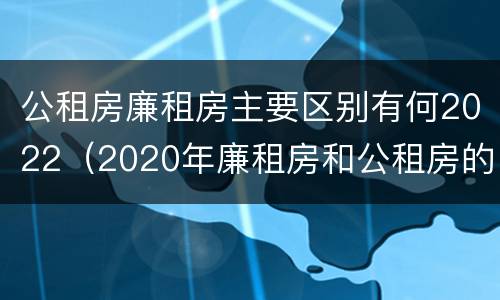 公租房廉租房主要区别有何2022（2020年廉租房和公租房的区别）