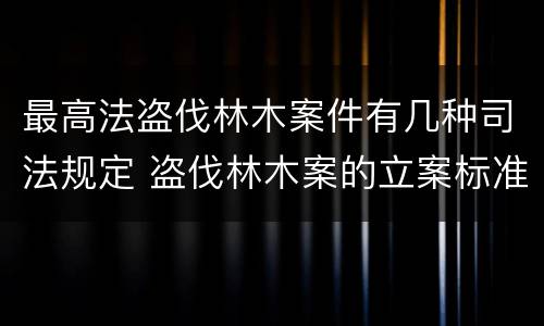 最高法盗伐林木案件有几种司法规定 盗伐林木案的立案标准及定罪与量刑
