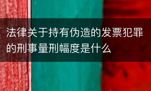 法律关于持有伪造的发票犯罪的刑事量刑幅度是什么