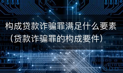 构成贷款诈骗罪满足什么要素（贷款诈骗罪的构成要件）