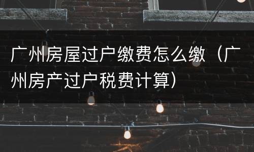 广州房屋过户缴费怎么缴（广州房产过户税费计算）