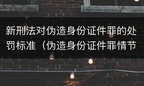 新刑法对伪造身份证件罪的处罚标准（伪造身份证件罪情节严重标准）