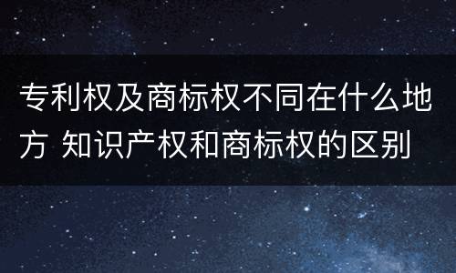 专利权及商标权不同在什么地方 知识产权和商标权的区别
