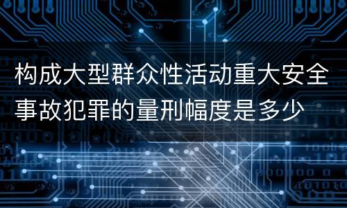 构成大型群众性活动重大安全事故犯罪的量刑幅度是多少