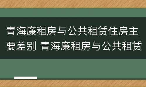 青海廉租房与公共租赁住房主要差别 青海廉租房与公共租赁住房主要差别是什么